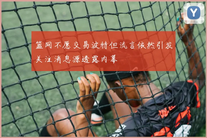 篮网不愿交易波特但流言依然引发关注消息源透露内幕
