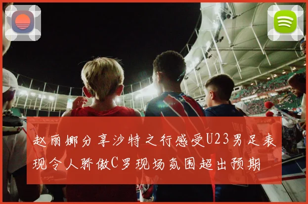 赵丽娜分享沙特之行感受U23男足表现令人骄傲C罗现场氛围超出预期