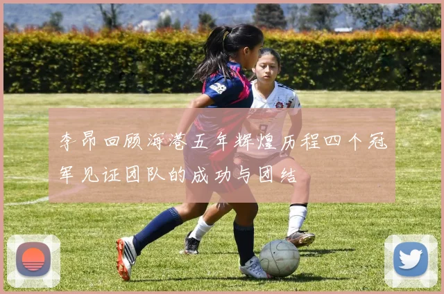 李昂回顾海港五年辉煌历程四个冠军见证团队的成功与团结