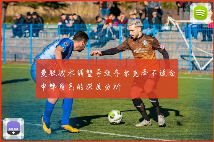 曼联战术调整导致齐尔克泽不适合中锋角色的深度分析