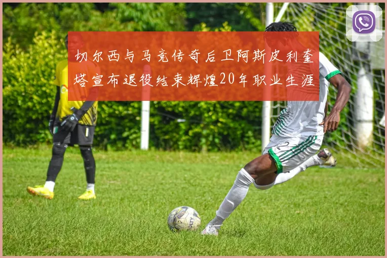 切尔西与马竞传奇后卫阿斯皮利奎塔宣布退役结束辉煌20年职业生涯