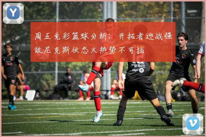 周五竞彩篮球分析：开拓者迎战强敌尼克斯状态火热势不可挡