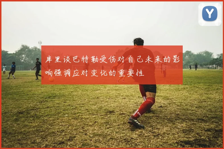 库里谈巴特勒受伤对自己未来的影响强调应对变化的重要性