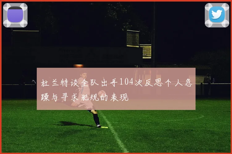 杜兰特谈全队出手104次反思个人急躁与寻求犯规的表现