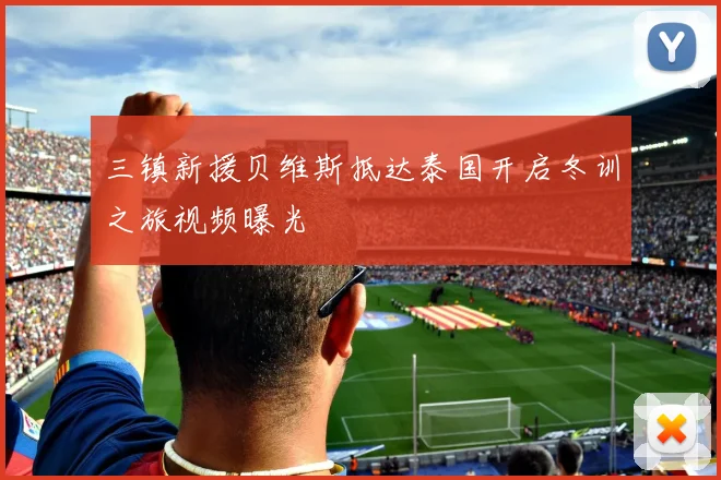三镇新援贝维斯抵达泰国开启冬训之旅视频曝光