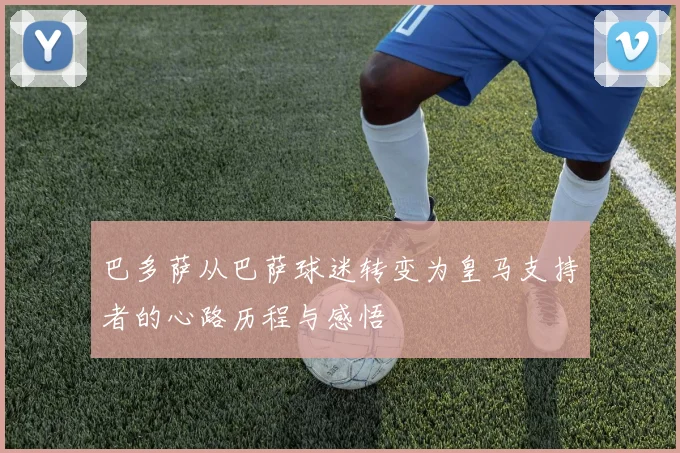 巴多萨从巴萨球迷转变为皇马支持者的心路历程与感悟