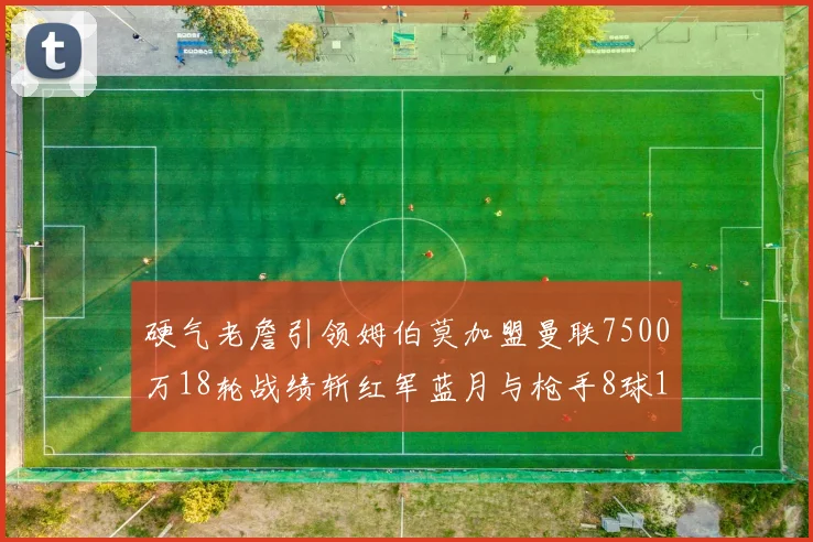 硬气老詹引领姆伯莫加盟曼联7500万18轮战绩斩红军蓝月与枪手8球1助
