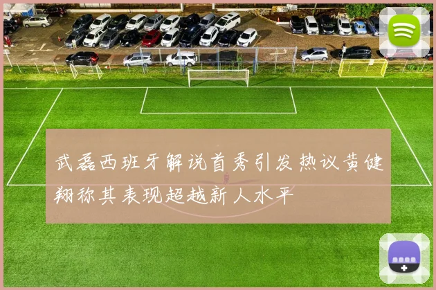武磊西班牙解说首秀引发热议黄健翔称其表现超越新人水平