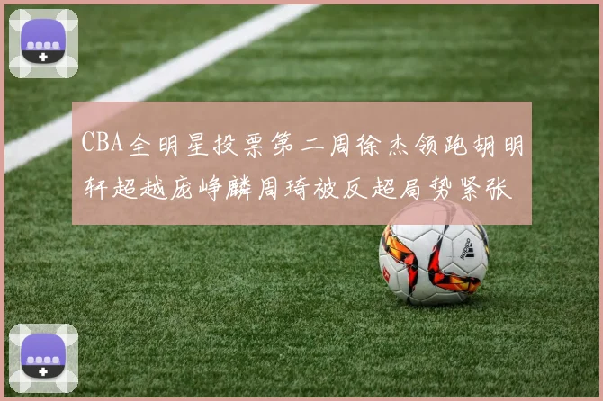 CBA全明星投票第二周徐杰领跑胡明轩超越庞峥麟周琦被反超局势紧张