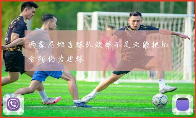 西蒙尼坦言球队效率不足未能把机会转化为进球
