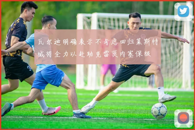 瓦尔迪明确表示不考虑回归莱斯特城将全力以赴助克雷莫内塞保级