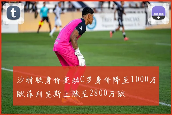 沙特联身价变动C罗身价降至1000万欧菲利克斯上涨至2800万欧