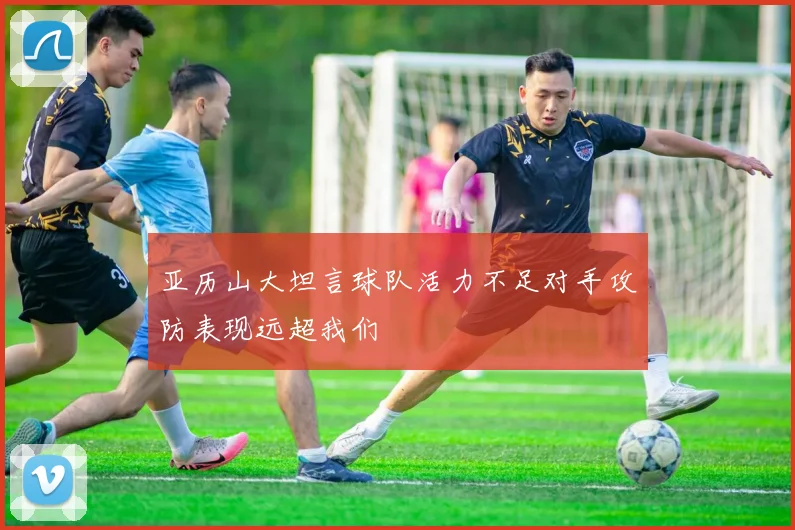亚历山大坦言球队活力不足对手攻防表现远超我们