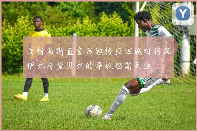 马特乌斯直言吕迪格应坦诚对待诺伊尔与努贝尔的争议也需关注