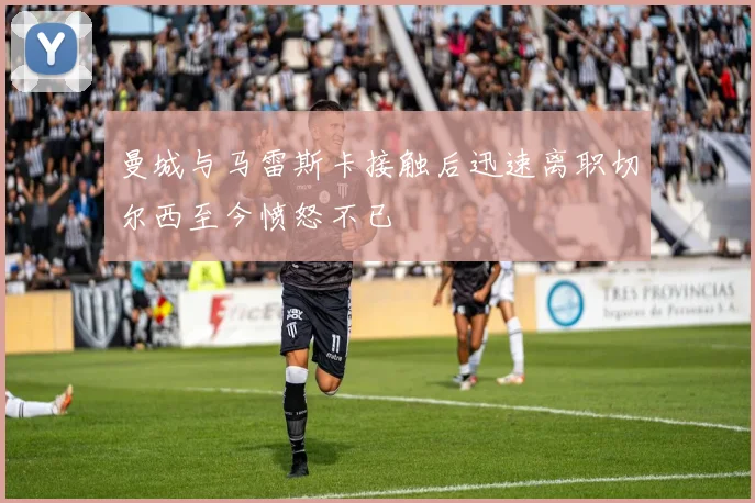 曼城与马雷斯卡接触后迅速离职切尔西至今愤怒不已