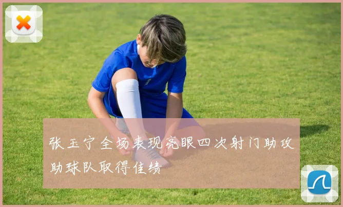 张玉宁全场表现亮眼四次射门助攻助球队取得佳绩