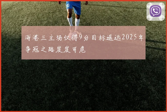 海港三主场仅得9分目标遥远2025年争冠之路岌岌可危