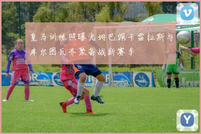 皇马训练照曝光姆巴佩卡雷拉斯与库尔图瓦齐聚备战新赛季