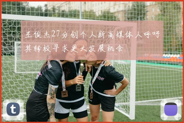 王俊杰27分创个人新高媒体人呼吁其转校寻求更大发展机会