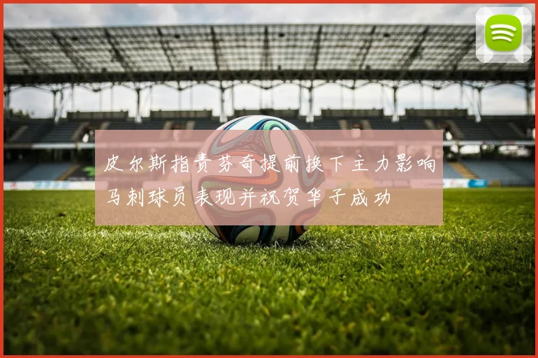 皮尔斯指责芬奇提前换下主力影响马刺球员表现并祝贺华子成功